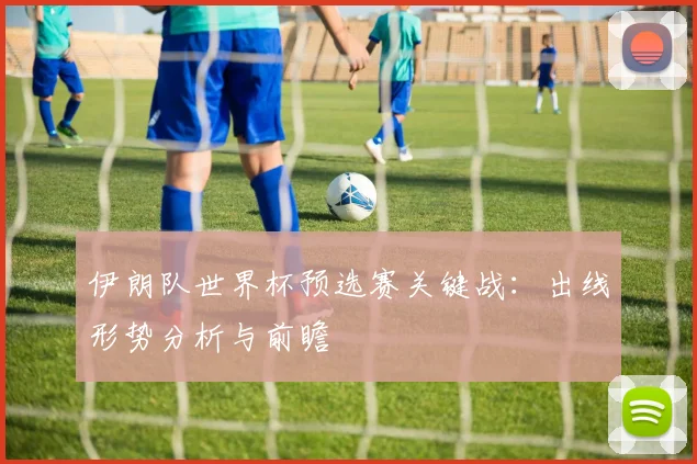 伊朗队世界杯预选赛关键战：出线形势分析与前瞻