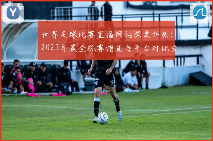 世界足球比赛直播网站深度评测：2023年最全观赛指南与平台对比分析_20260609201518