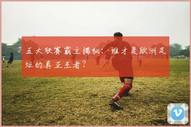 五大联赛霸主揭秘:谁才是欧洲足坛的真正王者?