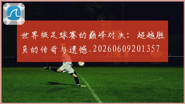 世界级足球赛的巅峰对决：超越胜负的传奇与遗憾_20260609201357