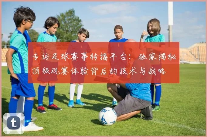 专访足球赛事转播平台:独家揭秘顶级观赛体验背后的技术与战略