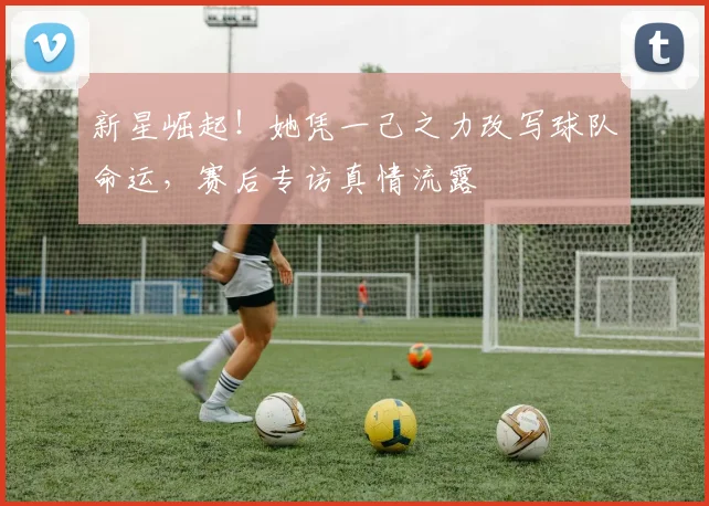 新星崛起！她凭一己之力改写球队命运，赛后专访真情流露
