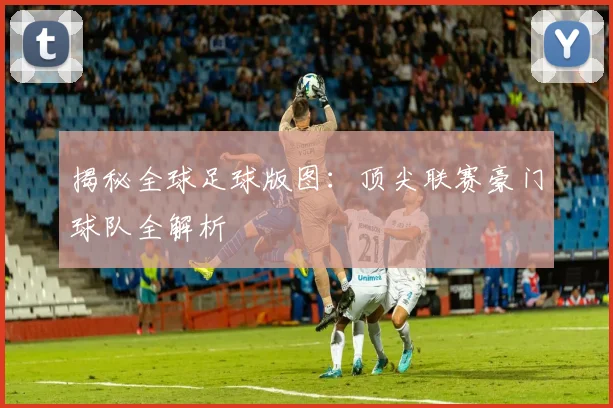 揭秘全球足球版图：顶尖联赛豪门球队全解析
